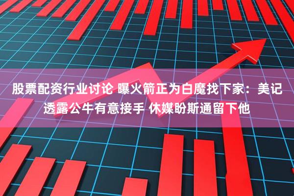 股票配资行业讨论 曝火箭正为白魔找下家：美记透露公牛有意接手 休媒盼斯通留下他