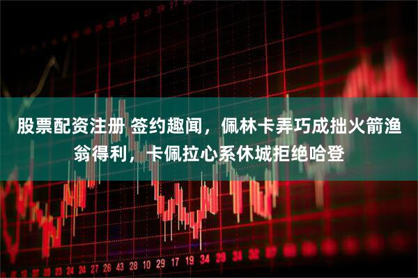 股票配资注册 签约趣闻，佩林卡弄巧成拙火箭渔翁得利，卡佩拉心系休城拒绝哈登