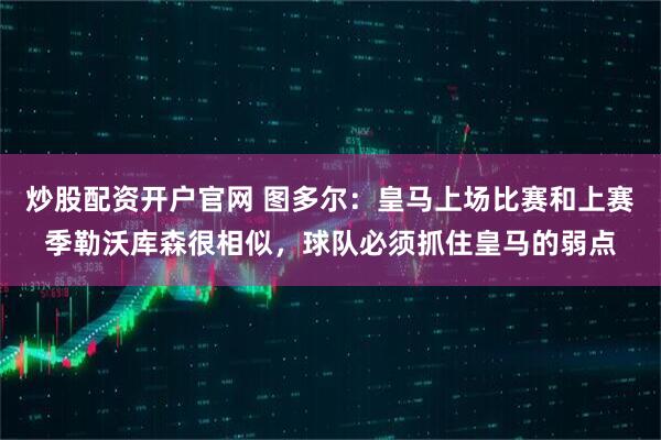 炒股配资开户官网 图多尔：皇马上场比赛和上赛季勒沃库森很相似，球队必须抓住皇马的弱点