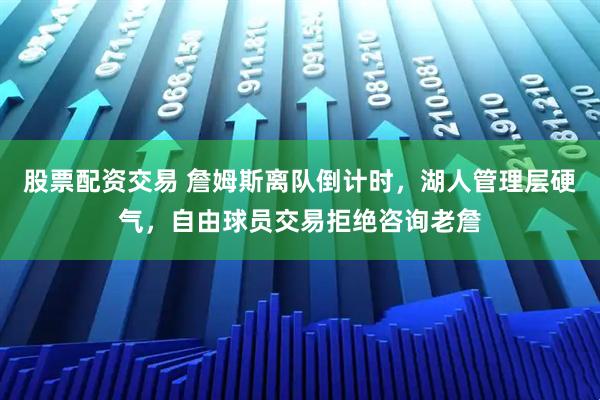 股票配资交易 詹姆斯离队倒计时，湖人管理层硬气，自由球员交易拒绝咨询老詹