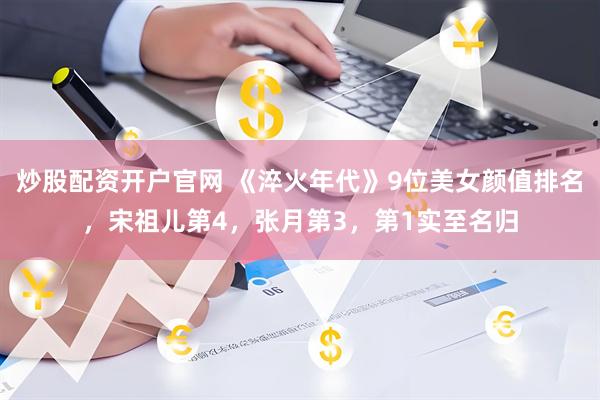 炒股配资开户官网 《淬火年代》9位美女颜值排名，宋祖儿第4，张月第3，第1实至名归
