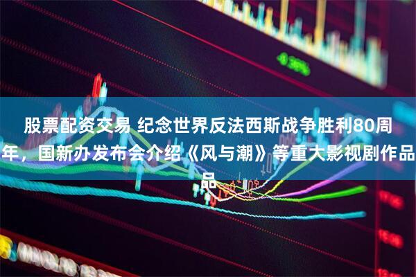 股票配资交易 纪念世界反法西斯战争胜利80周年，国新办发布会介绍《风与潮》等重大影视剧作品