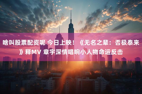啥叫股票配资呢 今日上映！《无名之辈：否极泰来》释MV 章宇深情唱响小人物命运反击