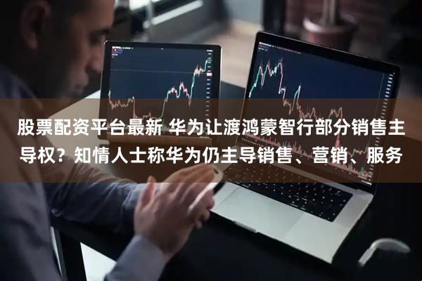股票配资平台最新 华为让渡鸿蒙智行部分销售主导权？知情人士称华为仍主导销售、营销、服务