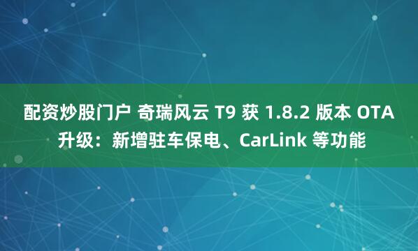配资炒股门户 奇瑞风云 T9 获 1.8.2 版本 OTA 升级：新增驻车保电、CarLink 等功能