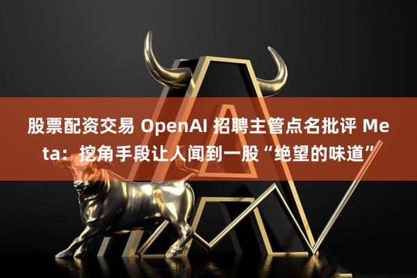 股票配资交易 OpenAI 招聘主管点名批评 Meta：挖角手段让人闻到一股“绝望的味道”