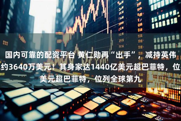 国内可靠的配资平台 黄仁勋再“出手”，减持英伟达股票套现约3640万美元！其身家达1440亿美元超巴菲特，位列全球第九