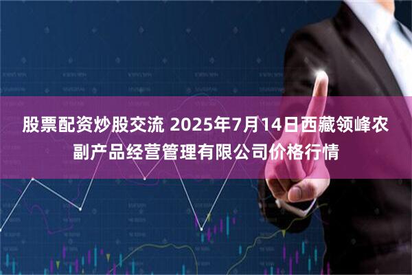 股票配资炒股交流 2025年7月14日西藏领峰农副产品经营管理有限公司价格行情