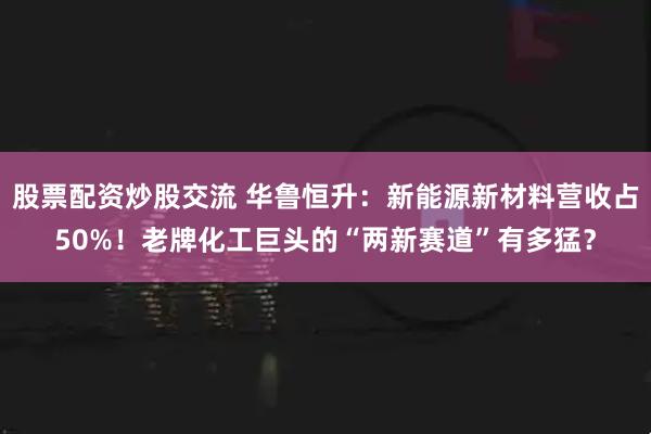 股票配资炒股交流 华鲁恒升：新能源新材料营收占50%！老牌化工巨头的“两新赛道”有多猛？