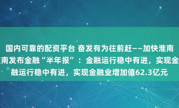 国内可靠的配资平台 奋发有为往前赶——加快淮南高质量 转型发展｜淮南发布金融“半年报” ：金融运行稳中有进，实现金融业增加值62.3亿元