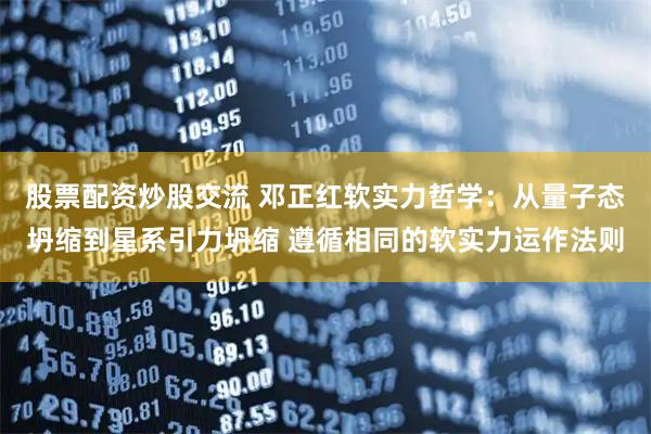 股票配资炒股交流 邓正红软实力哲学：从量子态坍缩到星系引力坍缩 遵循相同的软实力运作法则