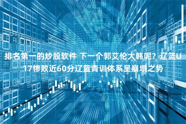 排名第一的炒股软件 下一个郭艾伦大韩呢?辽篮U17惨败近60分辽篮青训体系呈崩塌之势