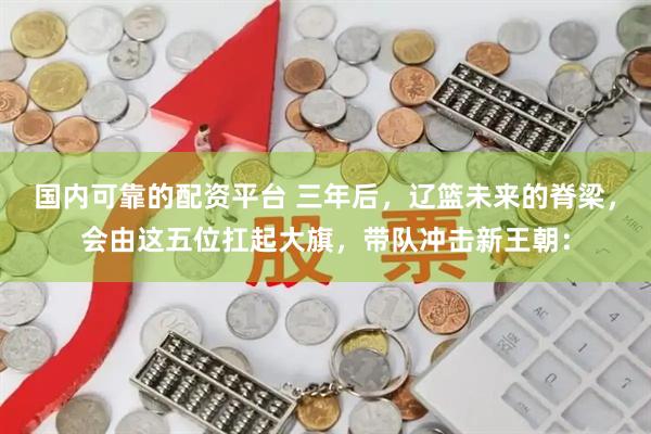 国内可靠的配资平台 三年后,辽篮未来的脊梁,会由这五位扛起大旗,带队冲击新王朝: