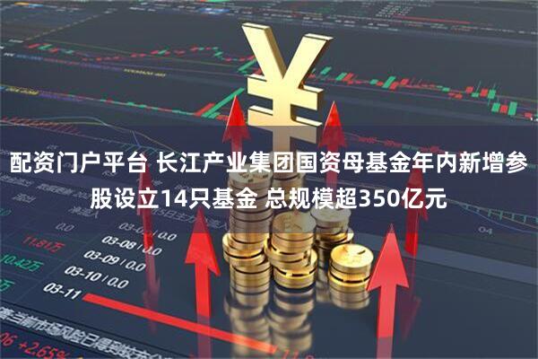 配资门户平台 长江产业集团国资母基金年内新增参股设立14只基金 总规模超350亿元