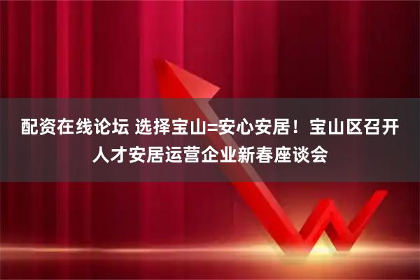 配资在线论坛 选择宝山=安心安居！宝山区召开人才安居运营企业新春座谈会