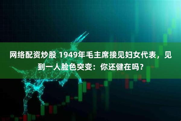 网络配资炒股 1949年毛主席接见妇女代表，见到一人脸色突变：你还健在吗？
