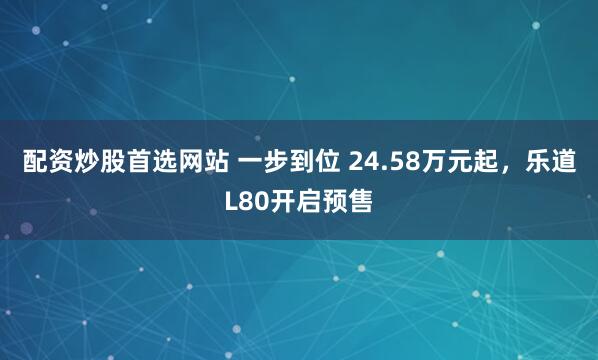 配资炒股首选网站 一步到位 24.58万元起，乐道L80开启预售
